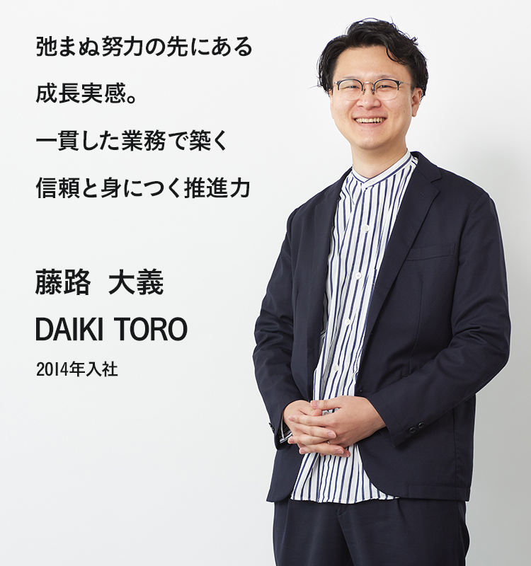 弛まぬ努力の先にある成長実感。一貫した業務で築く信頼と身につく推進力 藤路 大義 2014年入社