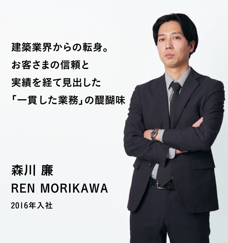 建築業界からの転身。お客さまの信頼と実績を経て見出した「一貫した業務」の醍醐味 森川 廉 REN MORIKAWA 2016年入社