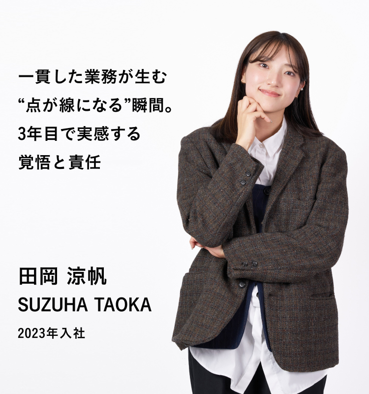 一貫した業務が生む“点が線になる”瞬間。3年目で実感する覚悟と責任 田岡 涼帆 SUZUHA TAOKA 2023年入社